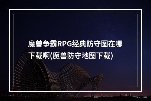 魔兽争霸RPG经典防守图在哪下载啊(魔兽防守地图下载)