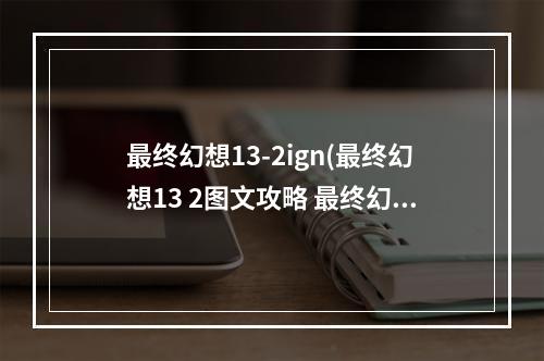 最终幻想13-2ign(最终幻想13 2图文攻略 最终幻想13 2流程攻略)