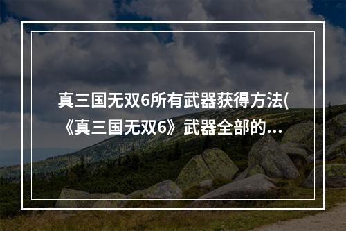 真三国无双6所有武器获得方法(《真三国无双6》武器全部的获得方法攻略)