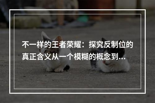 不一样的王者荣耀：探究反制位的真正含义从一个模糊的概念到成为战局中的致胜因素在王者荣耀这个MOBA游戏中，反制位这个概念常常被提到，但对于不少玩家来说，它是一个