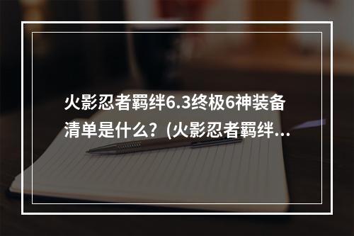 火影忍者羁绊6.3终极6神装备清单是什么？(火影忍者羁绊6.3)