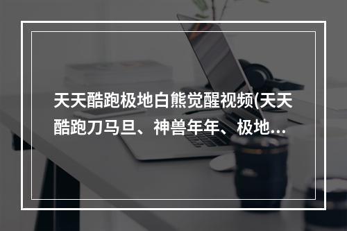 天天酷跑极地白熊觉醒视频(天天酷跑刀马旦、神兽年年、极地白熊哪个好新坐骑)