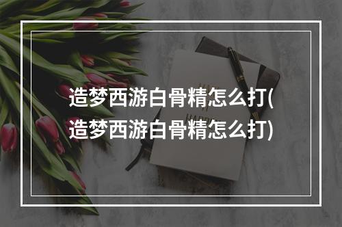 造梦西游白骨精怎么打(造梦西游白骨精怎么打)