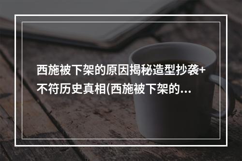 西施被下架的原因揭秘造型抄袭+不符历史真相(西施被下架的真相历史抄袭，造型不符)