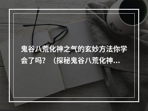 鬼谷八荒化神之气的玄妙方法你学会了吗？（探秘鬼谷八荒化神之气）