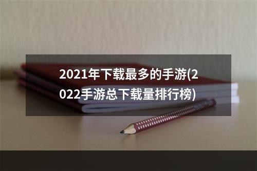 2021年下载最多的手游(2022手游总下载量排行榜)