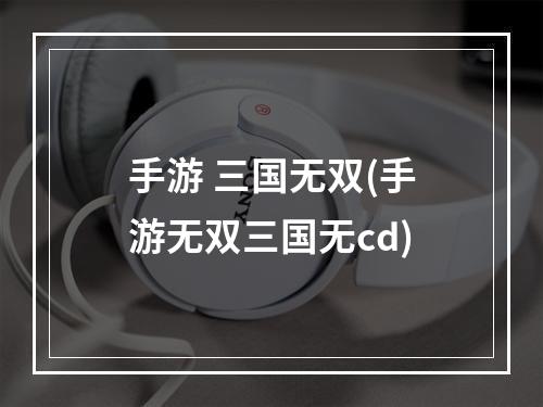 手游 三国无双(手游无双三国无cd)