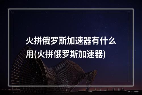 火拼俄罗斯加速器有什么用(火拼俄罗斯加速器)