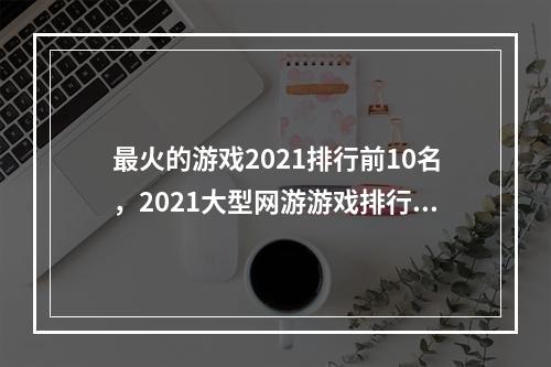 最火的游戏2021排行前10名，2021大型网游游戏排行榜(最新大型网游排行榜)