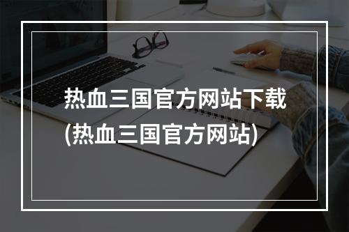 热血三国官方网站下载(热血三国官方网站)