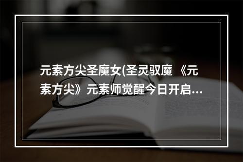 元素方尖圣魔女(圣灵驭魔 《元素方尖》元素师觉醒今日开启! 元素方尖  )