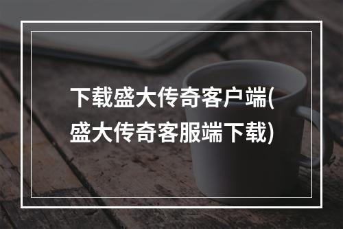 下载盛大传奇客户端(盛大传奇客服端下载)