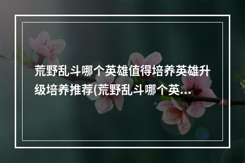 荒野乱斗哪个英雄值得培养英雄升级培养推荐(荒野乱斗哪个英雄值得培养英雄优先培养推荐)