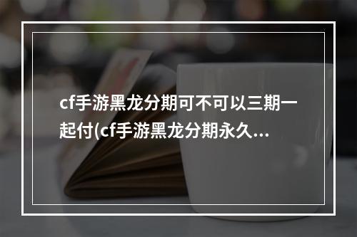 cf手游黑龙分期可不可以三期一起付(cf手游黑龙分期永久)