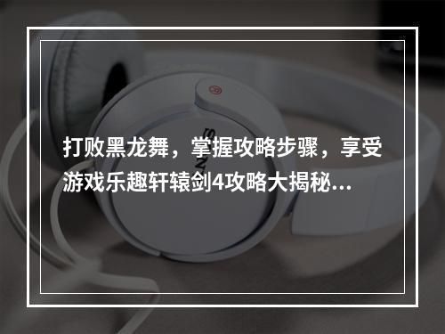 打败黑龙舞，掌握攻略步骤，享受游戏乐趣轩辕剑4攻略大揭秘！(轩辕剑4黑龙舞攻略)