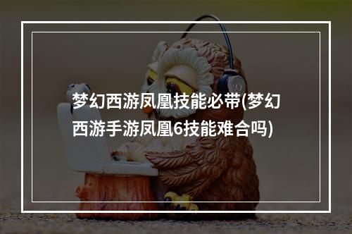 梦幻西游凤凰技能必带(梦幻西游手游凤凰6技能难合吗)