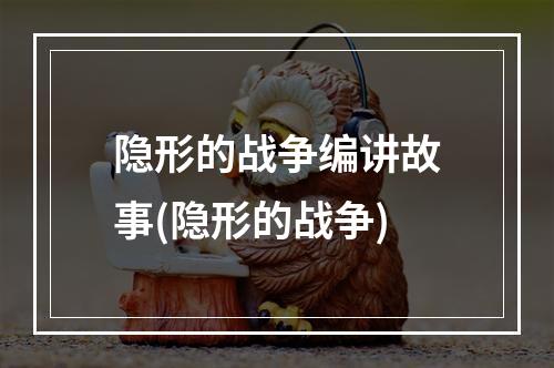 隐形的战争编讲故事(隐形的战争)