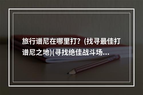 旅行谱尼在哪里打？(找寻最佳打谱尼之地)(寻找绝佳战斗场所与谱尼决斗的最佳场所在哪里？)