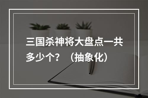 三国杀神将大盘点一共多少个？（抽象化）