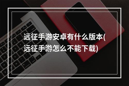 远征手游安卓有什么版本(远征手游怎么不能下载)