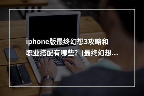 iphone版最终幻想3攻略和职业搭配有哪些？(最终幻想3攻略)