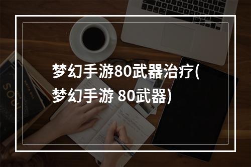 梦幻手游80武器治疗(梦幻手游 80武器)