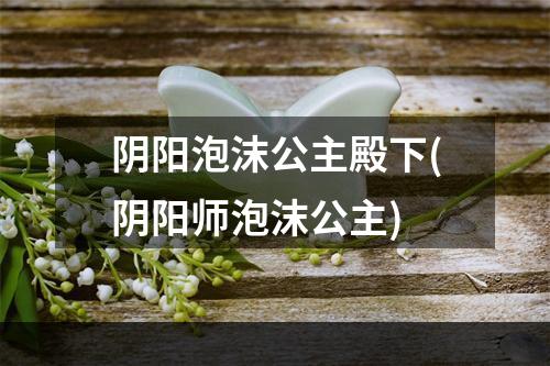 阴阳泡沫公主殿下(阴阳师泡沫公主)