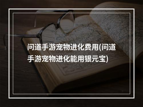 问道手游宠物进化费用(问道手游宠物进化能用银元宝)