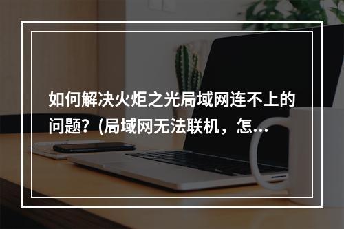 如何解决火炬之光局域网连不上的问题？(局域网无法联机，怎么办？)(详解火炬光联机失败的症状和解决方案！(看懂这篇文章，你就可以愉快的玩耍啦！))