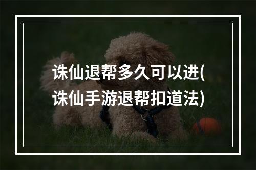 诛仙退帮多久可以进(诛仙手游退帮扣道法)