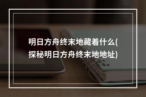 明日方舟终末地藏着什么(探秘明日方舟终末地地址)