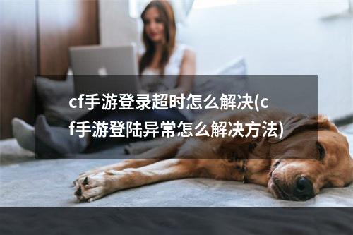 cf手游登录超时怎么解决(cf手游登陆异常怎么解决方法)