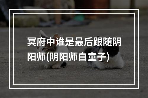 冥府中谁是最后跟随阴阳师(阴阳师白童子)