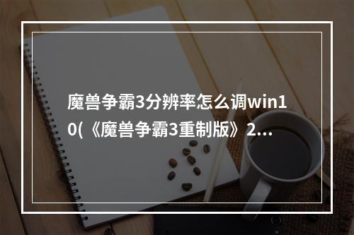 魔兽争霸3分辨率怎么调win10(《魔兽争霸3重制版》219分辨率设置方法)