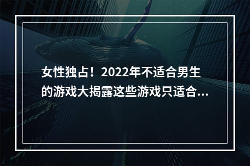 女性独占！2022年不适合男生的游戏大揭露这些游戏只适合女孩子！(女性视角，颠覆你的想象！2022年不适合男性玩家的游戏盘点)