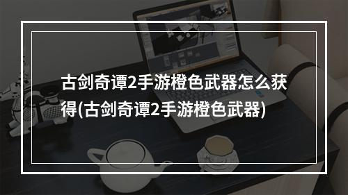 古剑奇谭2手游橙色武器怎么获得(古剑奇谭2手游橙色武器)