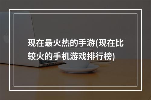 现在最火热的手游(现在比较火的手机游戏排行榜)