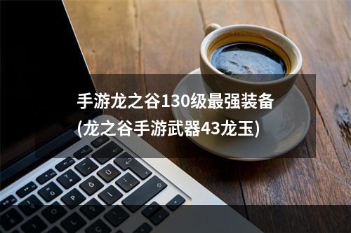 手游龙之谷130级最强装备(龙之谷手游武器43龙玉)