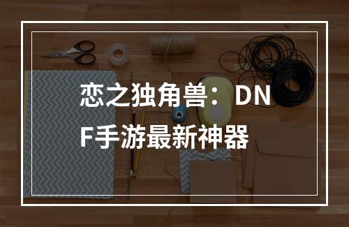 恋之独角兽：DNF手游最新神器