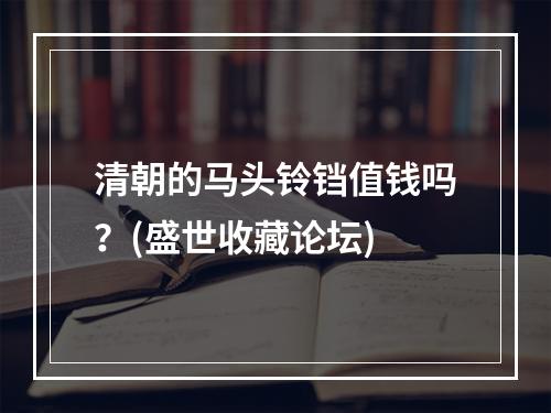 清朝的马头铃铛值钱吗？(盛世收藏论坛)