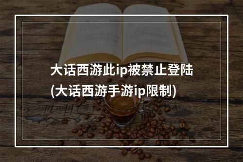 大话西游此ip被禁止登陆(大话西游手游ip限制)