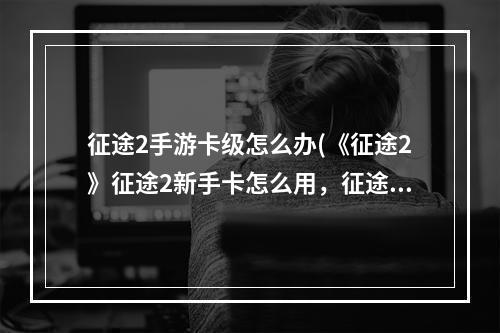 征途2手游卡级怎么办(《征途2》征途2新手卡怎么用，征途2新手卡在哪新手层)