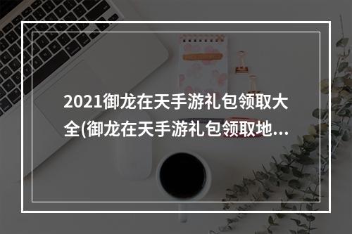 2021御龙在天手游礼包领取大全(御龙在天手游礼包领取地址大全升级免费领取100Q币)