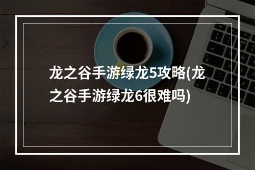 龙之谷手游绿龙5攻略(龙之谷手游绿龙6很难吗)