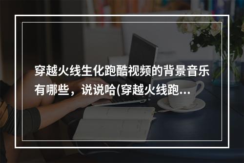 穿越火线生化跑酷视频的背景音乐有哪些，说说哈(穿越火线跑酷视频)