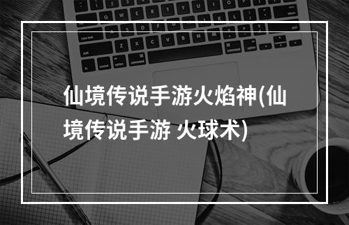 仙境传说手游火焰神(仙境传说手游 火球术)