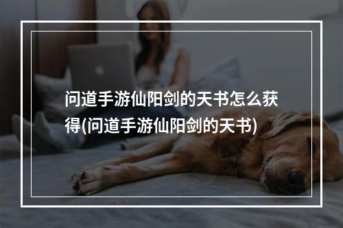 问道手游仙阳剑的天书怎么获得(问道手游仙阳剑的天书)