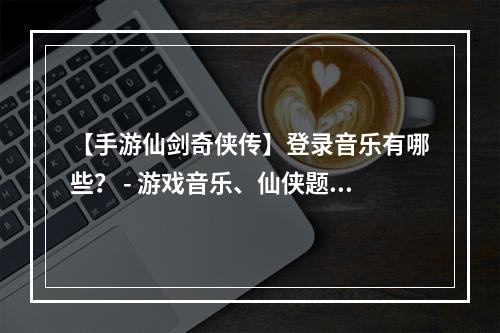 【手游仙剑奇侠传】登录音乐有哪些？ - 游戏音乐、仙侠题材、手游