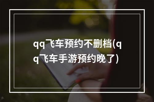 qq飞车预约不删档(qq飞车手游预约晚了)