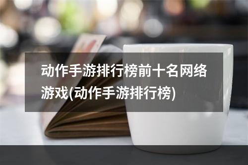 动作手游排行榜前十名网络游戏(动作手游排行榜)